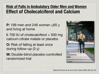Risk of Falls in Ambulatory Older Men and Women
Effect of Cholecalciferol and Calcium

P: 199 men and 246 women >65 y
and living at home
I: 700 IU of cholecalciferol + 500 mg
calcium citrate malate or placebo
O: Risk of falling at least once
during follow-up (3 y)
M: Double-blind placebo-controlled
randomized trial


                                   Bischoff-Ferrari et al Arch Intern Med 2006;166:424-30
 
