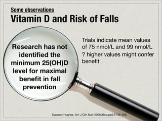 Some observations
Vitamin D and Risk of Falls
                                     Trials indicate mean values
Research has not                     of 75 nmol/L and 99 nmol/L
  identiﬁed the                      ? higher values might confer
minimum 25(OH)D                      beneﬁt
level for maximal
  beneﬁt in fall
    prevention



                Dawson-Hughes, Am J Clin Nutr 2008;88(suppl):573S-40S
 