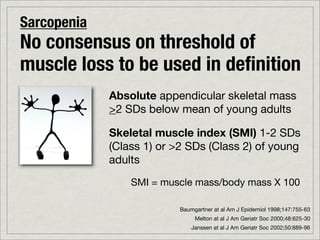 Sarcopenia
No consensus on threshold of
muscle loss to be used in deﬁnition
             Absolute appendicular skeletal mass
             >2 SDs below mean of young adults

             Skeletal muscle index (SMI) 1-2 SDs
             (Class 1) or >2 SDs (Class 2) of young
             adults
                 SMI = muscle mass/body mass X 100

                           Baumgartner at al Am J Epidemiol 1998;147:755-63
                                Melton at al J Am Geriatr Soc 2000;48:625-30
                               Janssen at al J Am Geriatr Soc 2002;50:889-96
 