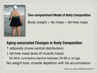 Two-compartment Model of Body Composition

              Body weight = fat mass + fat-free mass




Aging-associated Changes in Body Composition
↑ adiposity (more central distribution)
↓ fat-free mass (loss of muscle mass)
 35-40% cumulative decline between 20-80 yr of age
No weight loss: muscle depletion with fat accumulation
                                          Bross et al JCEM 1999;84(10):3420-30
 