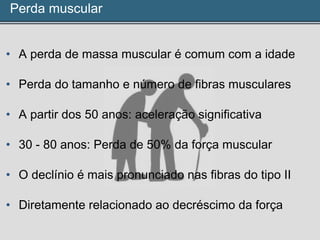 Perda muscular
• A perda de massa muscular é comum com a idade
• Perda do tamanho e número de fibras musculares
• A partir dos 50 anos: aceleração significativa
• 30 - 80 anos: Perda de 50% da força muscular
• O declínio é mais pronunciado nas fibras do tipo II
• Diretamente relacionado ao decréscimo da força
 
