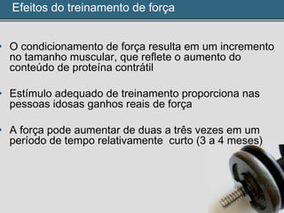 Efeitos do treinamento de força
• O condicionamento de força resulta em um incremento
no tamanho muscular, que reflete o aumento do
conteúdo de proteína contrátil
• Estímulo adequado de treinamento proporciona nas
pessoas idosas ganhos reais de força
• A força pode aumentar de duas a três vezes em um
período de tempo relativamente curto (3 a 4 meses)
 