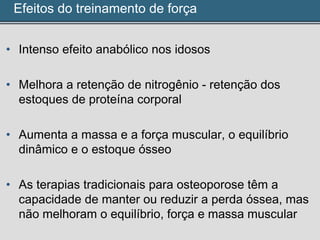Efeitos do treinamento de força
• Intenso efeito anabólico nos idosos
• Melhora a retenção de nitrogênio - retenção dos
estoques de proteína corporal
• Aumenta a massa e a força muscular, o equilíbrio
dinâmico e o estoque ósseo
• As terapias tradicionais para osteoporose têm a
capacidade de manter ou reduzir a perda óssea, mas
não melhoram o equilíbrio, força e massa muscular
 