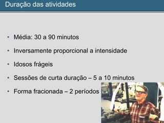 Duração das atividades
• Média: 30 a 90 minutos
• Inversamente proporcional a intensidade
• Idosos frágeis
• Sessões de curta duração – 5 a 10 minutos
• Forma fracionada – 2 períodos
 