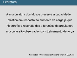 A musculatura dos idosos preserva a capacidade
plástica em resposta ao aumento de carga,já que
hipertrofia e reversão das alterações da arquitetura
muscular são observadas com treinamento de força
Narici et al: J Musculoskelet Neuronal Interact. 2004 Jun
Literatura
 