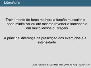 Treinamento de força melhora a função muscular e
pode minimizar ou até mesmo reverter a sarcopenia
em muito idosos ou frágeis
A principal diferença na prescrição dos exercícios é a
intensidade
Avila-Funes et al: Gac Med Mex. 2004 Jul-Aug;140(4):431-6.
Literatura
 