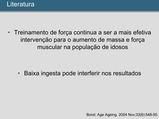 • Treinamento de força continua a ser a mais efetiva
intervenção para o aumento de massa e força
muscular na população de idosos
• Baixa ingesta pode interferir nos resultados
Borst: Age Ageing. 2004 Nov;33(6):548-55.
Literatura
 