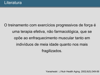 O treinamento com exercícios progressivos de força é
uma terapia efetiva, não farmacológica, que se
opõe ao enfraquecimento muscular tanto em
indivíduos de meia idade quanto nos mais
fragilizados.
Yarasheski : J Nutr Health Aging. 2002;6(5):349-56
Literatura
 
