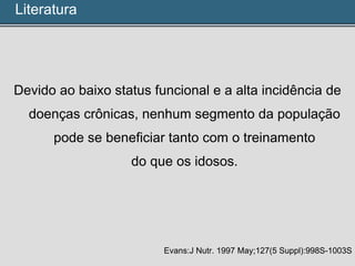 Devido ao baixo status funcional e a alta incidência de
doenças crônicas, nenhum segmento da população
pode se beneficiar tanto com o treinamento
do que os idosos.
Evans:J Nutr. 1997 May;127(5 Suppl):998S-1003S
Literatura
 