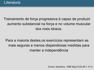 Treinamento de força progressiva é capaz de produzir
aumento substancial na força e no volume muscular
dos mais idosos.
Para a maioria destes,os exercícios representam as
mais seguras e menos dispendiosas medidas para
manter a independência
Evans: Geriatrics. 1996 May;51(5):46-7, 51-3
Literatura
 