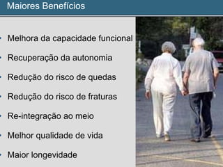 Maiores Benefícios
• Melhora da capacidade funcional
• Recuperação da autonomia
• Redução do risco de quedas
• Redução do risco de fraturas
• Re-integração ao meio
• Melhor qualidade de vida
• Maior longevidade
 