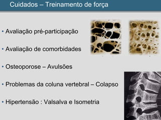 Cuidados – Treinamento de força
• Avaliação pré-participação
• Avaliação de comorbidades
• Osteoporose – Avulsões
• Problemas da coluna vertebral – Colapso
• Hipertensão : Valsalva e Isometria
 