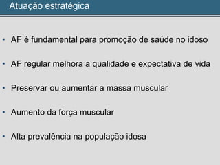 Atuação estratégica
• AF é fundamental para promoção de saúde no idoso
• AF regular melhora a qualidade e expectativa de vida
• Preservar ou aumentar a massa muscular
• Aumento da força muscular
• Alta prevalência na população idosa
 