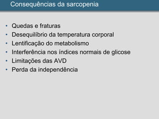 Consequências da sarcopenia
• Quedas e fraturas
• Desequilíbrio da temperatura corporal
• Lentificação do metabolismo
• Interferência nos índices normais de glicose
• Limitações das AVD
• Perda da independência
 
