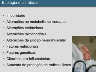 Etiologia multifatorial
• Imobilidade
• Alterações no metabolismo muscular
• Alterações endócrinas
• Alterações mitocondriais
• Alterações da junção neuromuscular
• Fatores nutricionais
• Fatores genéticos
• Citocinas pró-inflamatórias
• Aumento de produção de radicais livres
 