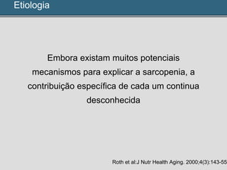 Etiologia
Embora existam muitos potenciais
mecanismos para explicar a sarcopenia, a
contribuição específica de cada um continua
desconhecida
Roth et al:J Nutr Health Aging. 2000;4(3):143-55
 