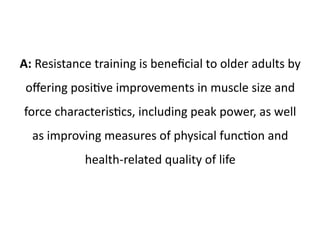 A: Resistance training is beneficial to older adults by 
offering positive improvements in muscle size and 
force characteristics, including peak power, as well 
as improving measures of physical function and 
health-related quality of life 
 
