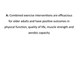 A: Combined exercise interventions are efficacious 
for older adults and have positive outcomes in 
physical function, quality of life, muscle strength and 
aerobic capacity 
 