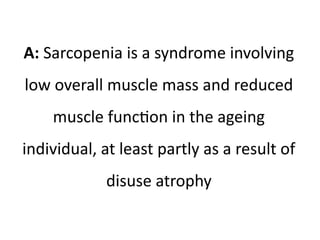 A: Sarcopenia is a syndrome involving 
low overall muscle mass and reduced 
muscle function in the ageing 
individual, at least partly as a result of 
disuse atrophy 
 