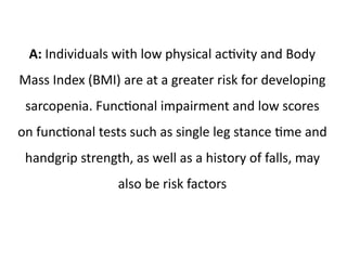 A: Individuals with low physical activity and Body 
Mass Index (BMI) are at a greater risk for developing 
sarcopenia. Functional impairment and low scores 
on functional tests such as single leg stance time and 
handgrip strength, as well as a history of falls, may 
also be risk factors 
 