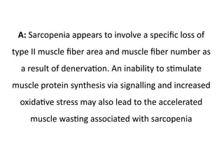 A: Sarcopenia appears to involve a specific loss of 
type II muscle fiber area and muscle fiber number as 
a result of denervation. An inability to stimulate 
muscle protein synthesis via signalling and increased 
oxidative stress may also lead to the accelerated 
muscle wasting associated with sarcopenia 
 