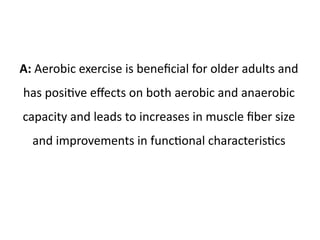A: Aerobic exercise is beneficial for older adults and 
has positive effects on both aerobic and anaerobic 
capacity and leads to increases in muscle fiber size 
and improvements in functional characteristics 
 