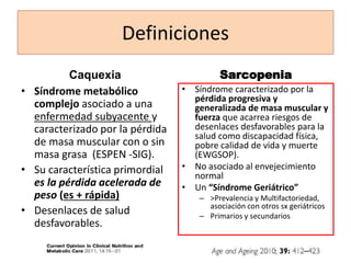 Definiciones
Caquexia
• Síndrome metabólico
complejo asociado a una
enfermedad subyacente y
caracterizado por la pérdida
de masa muscular con o sin
masa grasa (ESPEN -SIG).
• Su característica primordial
es la pérdida acelerada de
peso (es + rápida)
• Desenlaces de salud
desfavorables.
Sarcopenia
• Síndrome caracterizado por la
pérdida progresiva y
generalizada de masa muscular y
fuerza que acarrea riesgos de
desenlaces desfavorables para la
salud como discapacidad física,
pobre calidad de vida y muerte
(EWGSOP).
• No asociado al envejecimiento
normal
• Un “Síndrome Geriátrico”
– >Prevalencia y Multifactoriedad,
asociación con otros sx geriátricos
– Primarios y secundarios
 