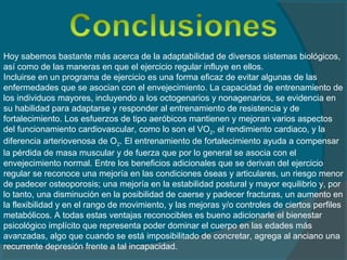 Hoy sabemos bastante más acerca de la adaptabilidad de diversos sistemas biológicos,
así como de las maneras en que el ejercicio regular influye en ellos.
Incluirse en un programa de ejercicio es una forma eficaz de evitar algunas de las
enfermedades que se asocian con el envejecimiento. La capacidad de entrenamiento de
los individuos mayores, incluyendo a los octogenarios y nonagenarios, se evidencia en
su habilidad para adaptarse y responder al entrenamiento de resistencia y de
fortalecimiento. Los esfuerzos de tipo aeróbicos mantienen y mejoran varios aspectos
del funcionamiento cardiovascular, como lo son el VO2, el rendimiento cardiaco, y la
diferencia arteriovenosa de O2. El entrenamiento de fortalecimiento ayuda a compensar
la pérdida de masa muscular y de fuerza que por lo general se asocia con el
envejecimiento normal. Entre los beneficios adicionales que se derivan del ejercicio
regular se reconoce una mejoría en las condiciones óseas y articulares, un riesgo menor
de padecer osteoporosis; una mejoría en la estabilidad postural y mayor equilibrio y, por
lo tanto, una disminución en la posibilidad de caerse y padecer fracturas, un aumento en
la flexibilidad y en el rango de movimiento, y las mejoras y/o controles de ciertos perfiles
metabólicos. A todas estas ventajas reconocibles es bueno adicionarle el bienestar
psicológico implícito que representa poder dominar el cuerpo en las edades más
avanzadas, algo que cuando se está imposibilitado de concretar, agrega al anciano una
recurrente depresión frente a tal incapacidad.
 