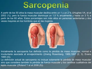 A partir de los 50 años la masa muscular declina entre un 1 y un 2 % ((Hughes VA, et al
2002 (1)), pero la fuerza muscular disminuye un 1,5 % anualmente y hasta un 3 % a
partir de los 60 años. Estos porcentajes son más altos en personas sedentarias y dos
veces mayores en los hombres que en las mujeres.
Inicialmente la sarcopenia fue definida como la pérdida de masa muscular, normal e
involuntaria asociada al envejecimiento ((Irwing Rosenberg, 1989,1997 (2, 3), Evans
1995 (4)).
La definición actual de sarcopenia no incluye solamente la pérdida de masa muscular
sino que considera también la pérdida de fuerza muscular y los cambios cualitativos del
tejido muscular ((Roland Y et al 2008 (5)).
 