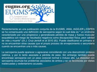 Recientemente en una publicación conjunta de la EUGMS, IANA, IAGG-ER y ESPEN
se ha consensuado una definición de sarcopenia según la cual ésta es " un síndrome
caracterizado por una progresiva y generalizada pérdida de masa y fuerza muscular
esquelética con riesgo de resultados negativos como discapacidad física, peor calidad
de vida y muerte" ((A.J. Cruz-Jentoft et al 2010 (6)). Puede clasificarse en primaria si
no se encuentran otras causas que el propio proceso de envejecimiento o secundaria
cuando se encuentran una o más causas.
La sarcopenia puede aparecer o agravarse coincidiendo con una desnutrición proteico
calórica, y por lo tanto asociada a pérdida de peso. Sin embargo también puede
encontrase sarcopenia con un peso corporal normal o incluso alto. La obesidad con
sarcopenia acumula los problemas asociados de ambos y se ve favorecida por dietas
inadecuadas y sedentarismo acusado.
 