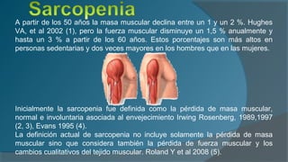 A partir de los 50 años la masa muscular declina entre un 1 y un 2 %. Hughes
VA, et al 2002 (1), pero la fuerza muscular disminuye un 1,5 % anualmente y
hasta un 3 % a partir de los 60 años. Estos porcentajes son más altos en
personas sedentarias y dos veces mayores en los hombres que en las mujeres.
Inicialmente la sarcopenia fue definida como la pérdida de masa muscular,
normal e involuntaria asociada al envejecimiento Irwing Rosenberg, 1989,1997
(2, 3), Evans 1995 (4).
La definición actual de sarcopenia no incluye solamente la pérdida de masa
muscular sino que considera también la pérdida de fuerza muscular y los
cambios cualitativos del tejido muscular. Roland Y et al 2008 (5).
 