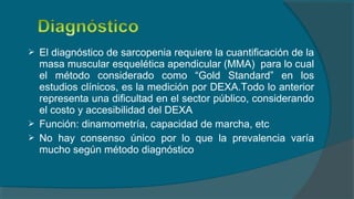  El diagnóstico de sarcopenia requiere la cuantificación de la
masa muscular esquelética apendicular (MMA) para lo cual
el método considerado como “Gold Standard” en los
estudios clínicos, es la medición por DEXA.Todo lo anterior
representa una dificultad en el sector público, considerando
el costo y accesibilidad del DEXA
 Función: dinamometría, capacidad de marcha, etc
 No hay consenso único por lo que la prevalencia varía
mucho según método diagnóstico
 
