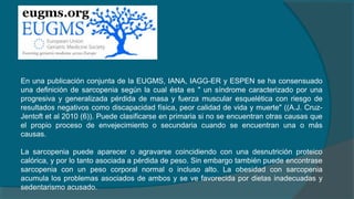 En una publicación conjunta de la EUGMS, IANA, IAGG-ER y ESPEN se ha consensuado
una definición de sarcopenia según la cual ésta es " un síndrome caracterizado por una
progresiva y generalizada pérdida de masa y fuerza muscular esquelética con riesgo de
resultados negativos como discapacidad física, peor calidad de vida y muerte" ((A.J. Cruz-
Jentoft et al 2010 (6)). Puede clasificarse en primaria si no se encuentran otras causas que
el propio proceso de envejecimiento o secundaria cuando se encuentran una o más
causas.
La sarcopenia puede aparecer o agravarse coincidiendo con una desnutrición proteico
calórica, y por lo tanto asociada a pérdida de peso. Sin embargo también puede encontrase
sarcopenia con un peso corporal normal o incluso alto. La obesidad con sarcopenia
acumula los problemas asociados de ambos y se ve favorecida por dietas inadecuadas y
sedentarismo acusado.
 