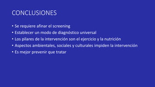 CONCLUSIONES
• Se requiere afinar el screening
• Establecer un modo de diagnóstico universal
• Los pilares de la intervención son el ejercicio y la nutrición
• Aspectos ambientales, sociales y culturales impiden la intervención
• Es mejor prevenir que tratar
 