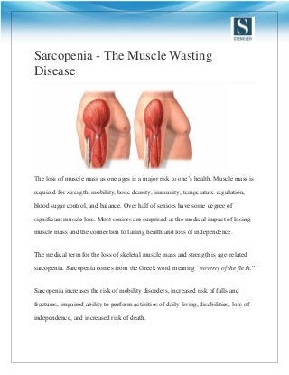 Sarcopenia - The Muscle Wasting
Disease
The loss of muscle mass as one ages is a major risk to one’s health. Muscle mass is
required for strength, mobility, bone density, immunity, temperature regulation,
blood sugar control, and balance. Over half of seniors have some degree of
significant muscle loss. Most seniors are surprised at the medical impact of losing
muscle mass and the connection to failing health and loss of independence.
The medical term for the loss of skeletal muscle mass and strength is age-related
sarcopenia. Sarcopenia comes from the Greek word meaning “poverty of the flesh.”
Sarcopenia increases the risk of mobility disorders, increased risk of falls and
fractures, impaired ability to perform activities of daily living, disabilities, loss of
independence, and increased risk of death.
 