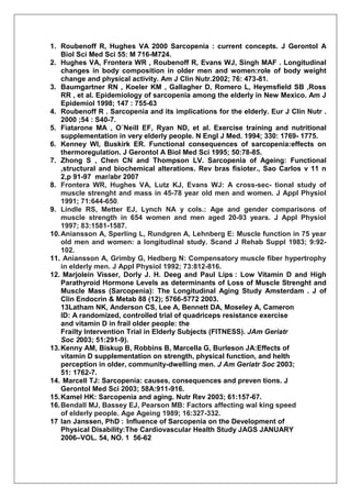 1. Roubenoff R, Hughes VA 2000 Sarcopenia : current concepts. J Gerontol A
    Biol Sci Med Sci 55: M 716-M724.
2. Hughes VA, Frontera WR , Roubenoff R, Evans WJ, Singh MAF . Longitudinal
    changes in body composition in older men and women:role of body weight
    change and physical activity. Am J Clin Nutr.2002; 76: 473-81.
3. Baumgartner RN , Koeler KM , Gallagher D, Romero L, Heymsfield SB ,Ross
    RR , et al. Epidemiology of sarcopenia among the elderly in New Mexico. Am J
    Epidemiol 1998; 147 : 755-63
4. Roubenoff R . Sarcopenia and its implications for the elderly. Eur J Clin Nutr .
    2000 ;54 : S40-7.
5. Fiatarone MA , O´Neill EF, Ryan ND, et al. Exercise training and nutritional
    supplementation in very elderly people. N Engl J Med. 1994; 330: 1769- 1775.
6. Kenney WI, Buskirk ER. Functional consequences of sarcopenia:effects on
    thermoregulation. J Gerontol A Biol Med Sci 1995; 50:78-85.
7. Zhong S , Chen CN and Thompson LV. Sarcopenia of Ageing: Functional
    ,structural and biochemical alterations. Rev bras fisioter., Sao Carlos v 11 n
    2,p 91-97 mar/abr 2007
8. Frontera WR, Hughes VA, Lutz KJ, Evans WJ: A cross-sec- tional study of
    muscle strenght and mass in 45-78 year old men and women. J Appl Physiol
    1991; 71:644-650.
9. Lindle RS, Metter EJ, Lynch NA y cols.: Age and gender comparisons of
    muscle strength in 654 women and men aged 20-93 years. J Appl Physiol
    1997; 83:1581-1587.
10. Aniansson A, Sperling L, Rundgren A, Lehnberg E: Muscle function in 75 year
    old men and women: a longitudinal study. Scand J Rehab Suppl 1983; 9:92-
    102.
11. Aniansson A, Grimby G, Hedberg N: Compensatory muscle fiber hypertrophy
    in elderly men. J Appl Physiol 1992; 73:812-816.
12. Marjolein Visser, Dorly J. H. Deeg and Paul Lips : Low Vitamin D and High
    Parathyroid Hormone Levels as determinants of Loss of Muscle Strenght and
    Muscle Mass (Sarcopenia): The Longitudinal Aging Study Amsterdam . J of
    Clin Endocrin & Metab 88 (12); 5766-5772 2003.
    13Latham NK, Anderson CS, Lee A, Bennett DA, Moseley A, Cameron
    ID: A randomized, controlled trial of quadriceps resistance exercise
    and vitamin D in frail older people: the
    Frailty Intervention Trial in Elderly Subjects (FITNESS). JAm Geriatr
    Soc 2003; 51:291-9).
13. Kenny AM, Biskup B, Robbins B, Marcella G, Burleson JA:Effects of
    vitamin D supplementation on strength, physical function, and helth
    perception in older, community-dwelling men. J Am Geriatr Soc 2003;
    51: 1762-7.
14. Marcell TJ: Sarcopenia: causes, consequences and preven tions. J
    Gerontol Med Sci 2003; 58A:911-916.
15. Kamel HK: Sarcopenia and aging. Nutr Rev 2003; 61:157-67.
16. Bendall MJ, Bassey EJ, Pearson MB: Factors affecting wal king speed
    of elderly people. Age Ageing 1989; 16:327-332.
17 Ian Janssen, PhD : Influence of Sarcopenia on the Development of
    Physical Disability:The Cardiovascular Health Study JAGS JANUARY
    2006–VOL. 54, NO. 1 56-62
 