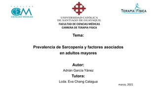 Tema:
Prevalencia de Sarcopenia y factores asociados
en adultos mayores
Autor:
Adrián García Yánez
Tutora:
Lcda. Eva Chang Catagua
FACULTAD DE CIENCIAS MÉDICAS
CARRERA DE TERAPIA FISICA
marzo, 2021
 