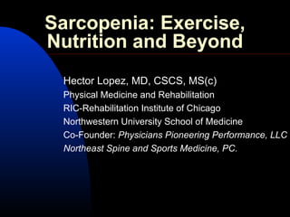 Sarcopenia: Exercise,
Nutrition and Beyond
Hector Lopez, MD, CSCS, MS(c)
Physical Medicine and Rehabilitation
RIC-Rehabilitation Institute of Chicago
Northwestern University School of Medicine
Co-Founder: Physicians Pioneering Performance, LLC
Northeast Spine and Sports Medicine, PC.
 