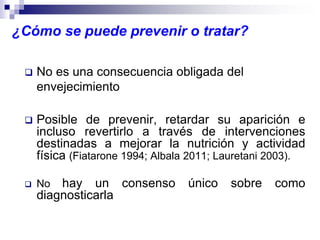 ¿Cómo se puede prevenir o tratar?
 No es una consecuencia obligada del
envejecimiento
 Posible de prevenir, retardar su aparición e
incluso revertirlo a través de intervenciones
destinadas a mejorar la nutrición y actividad
física (Fiatarone 1994; Albala 2011; Lauretani 2003).
 No hay un consenso único sobre como
diagnosticarla
 
