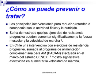 ¿Cómo se puede prevenir o
tratar?
 Las principales intervenciones para reducir o retardar la
sarcopenia son la actividad física y la nutrición.
 Se ha demostrado que los ejercicios de resistencia
progresiva pueden aumentar significativamente la fuerza
muscular y la velocidad de marcha 8.
 En Chile una intervención con ejercicios de resistencia
progresiva, sumada al programa de alimentación
complementaria para AM (PACAM) efectuada en el
marco del estudio CENEX 13 mostró significativa
efectividad en aumentar la velocidad de marcha.
CAlbala INTA/2014
 