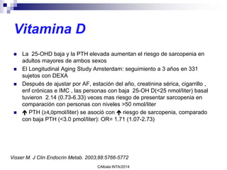 Vitamina D
 La 25-OHD baja y la PTH elevada aumentan el riesgo de sarcopenia en
adultos mayores de ambos sexos
 El Longitudinal Aging Study Amsterdam: seguimiento a 3 años en 331
sujetos con DEXA
 Después de ajustar por AF, estación del año, creatinina sérica, cigarrillo ,
enf crónicas e IMC , las personas con baja 25-OH D(<25 nmol/liter) basal
tuvieron 2.14 (0.73-6.33) veces mas riesgo de presentar sarcopenia en
comparación con personas con niveles >50 nmol/liter
  PTH (≥4,0pmol/liter) se asoció con  riesgo de sarcopenia, comparado
con baja PTH (<3.0 pmol/liter): OR= 1.71 (1.07-2.73)
CAlbala INTA/2014
Visser M. J Clin Endocrin Metab. 2003;88:5766-5772
 