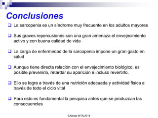 CAlbala INTA/2014
 La sarcopenia es un síndrome muy frecuente en los adultos mayores
 Sus graves repercusiones son una gran amenaza el envejecimiento
activo y con buena calidad de vida
 La carga de enfermedad de la sarcopenia impone un gran gasto en
salud
 Aunque tiene directa relación con el envejecimiento biológico, es
posible prevenirlo, retardar su aparición e incluso revertirlo.
 Ello se logra a través de una nutrición adecuada y actividad física a
través de todo el ciclo vital
 Para esto es fundamental la pesquisa antes que se produzcan las
consecuencias
Conclusiones
 