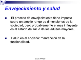 Envejecimiento y salud
 El proceso de envejecimiento tiene impacto
sobre un amplio rango de dimensiones de la
sociedad, pero probablemente el mas influyente
es el estado de salud de los adultos mayores.
 Salud en el anciano: mantención de la
funcionalidad.
CAlbala INTA/2014
 
