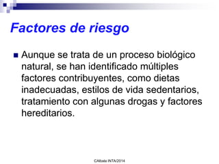 Factores de riesgo
 Aunque se trata de un proceso biológico
natural, se han identificado múltiples
factores contribuyentes, como dietas
inadecuadas, estilos de vida sedentarios,
tratamiento con algunas drogas y factores
hereditarios.
CAlbala INTA/2014
 