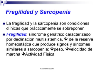 Fragilidad y Sarcopenia
 La fragilidad y la sarcopenia son condiciones
clínicas que prácticamente se sobreponen
 Fragilidad: síndrome geriátrico caracterizado
por declinación multisistémica,  de la reserva
homeostática que produce signos y síntomas
similares a sarcopenia: peso, velocidad de
marcha Actividad Física.
CAlbala INTA/2014
 