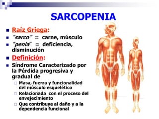 SARCOPENIA 
 Raíz Griega: 
 “sarco” = carne, músculo 
 “penia” = deficiencia, 
disminución 
 Definición: 
 Síndrome Caracterizado por 
la Pérdida progresiva y 
gradual de 
 Masa, fuerza y funcionalidad 
del músculo esquelético 
 Relacionada con el proceso del 
envejecimiento 
 Que contribuye al daño y a la 
dependencia funcional 
 