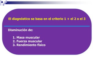 El diagnóstico se basa en el criterio 1 + el 2 o el 3 
Disminución de: 
1. Masa muscular 
2. Fuerza muscular 
3. Rendimiento físico 
 