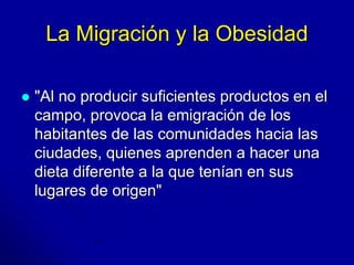 La Migración y la Obesidad 
 "Al no producir suficientes productos en el 
campo, provoca la emigración de los 
habitantes de las comunidades hacia las 
ciudades, quienes aprenden a hacer una 
dieta diferente a la que tenían en sus 
lugares de origen" 
 