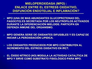 MIELOPEROXIDASA (MPO) : 
ENLACE ENTRE EL ESTRESS OXIDATIVO, 
DISFUNCIÓN ENDOTELIAL E INFLAMACIÓN? 
 MPO (UNA DE MAS ABUNDANTES GLUCOPROTEINAS DEL 
FAGOCITO) ES SECRETADA POR LOS NEUTRÓFILOS ACTIVADOS 
DURANTE LA DIFERENCIACIÓN MIELOIDE. PARTICIPA EN 
DEFENZA INMUNE DEL ORGANISMO. 
 MPO GENERA SERIE DE OXIDANTES DIFUSIBLES Y ES CAPAZ DE 
INICIAR LA PEROXIDACIÓN LIPIDICA. 
 LOS OXIDANTES PRODUCIDOS POR MPO CONTRIBUYEN AL 
INCREMENTO DEL ESTRESS OXIDATIVO EN IRCT. 
 EL ÓXIDO NÍTRICO (NO) MODULA LA ACTIVIDAD CATALÍTICA DE 
MPO Y SIRVE COMO SUBSTRATO FISIOLÓGICO PARA MPO. 
 