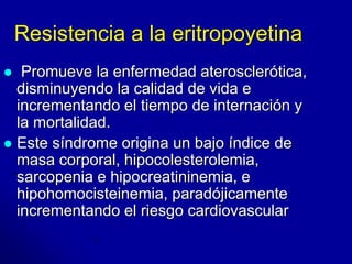 Resistencia a la eritropoyetina 
 Promueve la enfermedad aterosclerótica, 
disminuyendo la calidad de vida e 
incrementando el tiempo de internación y 
la mortalidad. 
 Este síndrome origina un bajo índice de 
masa corporal, hipocolesterolemia, 
sarcopenia e hipocreatininemia, e 
hipohomocisteinemia, paradójicamente 
incrementando el riesgo cardiovascular 
 